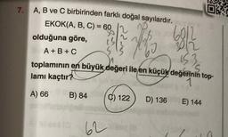 7.
A, B ve C birbirinden farklı doğal sayılardır.
EKOK(A, B, C) = 60
Hot
olduğuna göre,
60/2010
A+B+C
toplamının en büyük değeri ile en küçük değerinin top-
153
S
lamı kaçtır?
1
A) 66
B) 84
62
C) 122 D) 136
Ok
E) 144