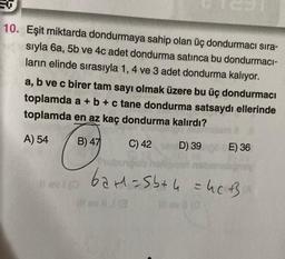 SO
10. Eşit miktarda dondurmaya sahip olan üç dondurmacı sıra-
sıyla 6a, 5b ve 4c adet dondurma satınca bu dondurmaci-
ların elinde sırasıyla 1, 4 ve 3 adet dondurma kalıyor.
a, b ve c birer tam sayı olmak üzere bu üç dondurmacı
toplamda a + b + c tane dondurma satsaydı ellerinde
toplamda en az kaç dondurma kalırdı?
A) 54
B) 47
C) 42
D) 39 E) 36
1) evi (0
Sub
62+1=5b+ 4 = hc B
lov (0
ev,13