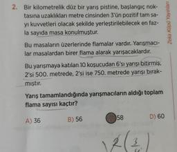 2. Bir kilometrelik düz bir yarış pistine, başlangıç nok-
tasına uzaklıkları metre cinsinden 3'ün pozitif tam sa-
yı kuvvetleri olacak şekilde yerleştirilebilecek en faz-
la sayıda masa konulmuştur.
Bu masaların üzerlerinde flamalar vardır. Yarışmacı-
lar masalardan birer flama alarak yarışacaklardır.
Bu yarışmaya katılan 10 koşucudan 6'sı yarışı bitirmiş,
2'si 500. metrede, 2'si ise 750. metrede yarışı bırak-
mıştır.
Yarış tamamlandığında yarışmacıların aldığı toplam
flama sayısı kaçtır?
A) 36
B) 56
58
2 (2
D) 60
Zeka Küpü Yayınları