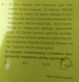 5.
(1) Kadı Hüseyin Fikri Efendi'nin oğlu olan
Ahmet Hamdi Tanpınar, 23 Haziran 1901'de
İstanbul'da doğdu. (II) Baytar Mektebi'ni bira-
karak girdiği İstanbul Üniversitesi Edebiyat Fa-
kültesi'nden 1923'te mezun oldu. (III) Erzurum,
Konya ve Ankara'daki liselerde öğretmenlik
yaptı. (IV) Zaman kavramı üzerinde durduğu,
zamanı bilinç-bilinçaltı çatışması biçiminde ver-
diği hikâyelerini Abdullah Efendi'nin Rüyaları ve
Yaz Yağmuru'nda bir araya getirdi.
Bu parçada numaralanmış cümlelerin han-
gisinde bir noktalama yanlışı yapılmıştır?
A) I
B) II
C) III
ON
Diğer sayfaya geçiniz.