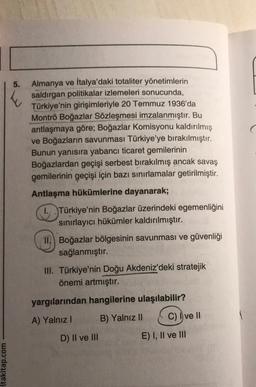 :ltakitap.com
5.
Almanya ve İtalya'daki totaliter yönetimlerin
saldırgan politikalar izlemeleri sonucunda,
Türkiye'nin girişimleriyle 20 Temmuz 1936'da
Montrö Boğazlar Sözleşmesi imzalanmıştır. Bu
antlaşmaya göre; Boğazlar Komisyonu kaldırılmış
ve Boğazların savunması Türkiye'ye bırakılmıştır.
Bunun yanısıra yabancı ticaret gemilerinin
Boğazlardan geçişi serbest bırakılmış ancak savaş
gemilerinin geçişi için bazı sınırlamalar getirilmiştir.
Antlaşma hükümlerine dayanarak;
I. Türkiye'nin Boğazlar üzerindeki egemenliğini
sınırlayıcı hükümler kaldırılmıştır.
11. Boğazlar bölgesinin savunması ve güvenliği
sağlanmıştır.
III. Türkiye'nin Doğu Akdeniz'deki stratejik
önemi artmıştır.
yargılarından hangilerine ulaşılabilir?
A) Yalnız I
B) Yalnız II
D) II ve III
C) Ive Il
E) I, II ve III