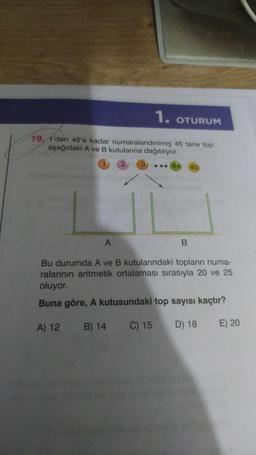 1.
OTURUM
19, 1'den 45'e kadar numaralandırılmış 45 tane top
aşağıdaki A ve B kutularına dağıtılıyor.
44
B
A
Bu durumda A ve B kutularındaki topların numa-
ralarının aritmetik ortalaması sırasıyla 20 ve 25
oluyor.
Buna göre, A kutusundaki top sayısı kaçtır?
A) 12
B) 14
C) 15
D) 18
E) 20