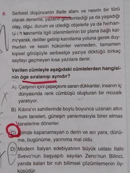 8.
Serbest düşüncenin ifade alanı ve nesrin bir türü
olarak deneme, yazarın gözlemlediği ya da yaşadığı
olay, olgu, durum ve izlediği objelerle ya da herhan-
gi kavramla ilgili izlenimlerinin bir plana bağlı kal-
mayarak, deliller getirip kanıtlama yoluna gerek duy-
madan ve kesin hükümler vermeden, tamamen
kişisel görüşüyle serbestçe yazıya döktüğü birkaç
sayfayı geçmeyen kısa yazılara denir.
Verilen cümleyle aşağıdaki cümlelerden hangisi-
nin öge sıralanışı aynıdır?
A) Çarşının içini çepeçevre saran dükkanlar, insanın iç
dünyasında renk cümbüşü oluşturan bir mozaik
yaratıyor.
B) Kıbrıs'ın sahillerinde boylu boyunca uzanan altın
kum taneleri, güneşin yansımasıyla birer elmas
tanelerine dönerler.
cimde kapanamayan o derin ve acı yara; dünü-
me, bugünüme, yarınıma mal oldu.
D) Modern İtalyan edebiyatının büyük ustası Italo
Svevo'nun başyapıtı sayılan Zeno'nun Bilinci,
yarıda kalan bir ruh bilimsel çözümlemenin öy-
küsüdür.
