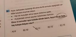 i-
r.
?
6.
Ayça, bahçeden topladığı 60 elma ile 60 armudu aşağıdaki şe-
kilde kutulara koymak istiyor.
Her bir kutudaki elma sayısı birbirine eşittir.
• Kutulardaki armut sayıları birbirinden farklıdır. ne
Elma ve armutlar aynı kutuda olmak üzere, Ayça'nın en fazla
kaç kutuya ihtiyacı olur?
A) 6
B) 10
(C) 11
D) 12
OE) 15