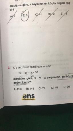 olduğuna göre, z sayısının en küçük değeri kaç-
tır?
0/10/2
AV1
B) 0
3. x, y ve z birer pozitif tam sayıdır.
2x + 3y + z = 36
y + 2/6
olduğuna göre, x y z çarpımının en büyük
değeri kaçtır?
A) 288
B) 144
ens
in Saya
C) 72
E)-3
D) 48
E) 36