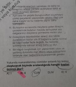 ye aittir.
veya kuruluş
miktarda enerjinin salınması da daha az
titreşimin ortaya çıkması ve böylece daha az
sesin oluşması demektir.
II. Aynı sesi bir peçete buruştururken duyamayız
çünkü peçetenin yapısındaki selüloz lifleri çok
daha kısadır ve bu nedenle yapısı daha
yumuşaktır.
III. Bu kopma esnasında meydana gelen titreşim.
çevrelerinde bulunan havada ilerleyerek ses
dalgalarının meydana gelmesine neden olur.
IV. Dolayısıyla depoladıkları enerji; düz hâlde
durabilecek kadar sıkı lif bağlarına sahip normal
bir kâğıt kadar fazla değildir, bu nedenle
yırtıldığında salinan enerji daha az olur.
V. Bir kâğıdı kırıştırmak için yapısındaki uzun ve
gerilmiş durumda olan liflerin veya polimerlerin
birbiriyle olan bağlantılarını koparmak gerekir.
Yukarıda numaralanmış cümleler anlamlı bir bütün
oluşturacak biçimde sıralandığında hangisi baştan
üçüncü olur?
A) I
B) II
E) V
C) II
D) IV