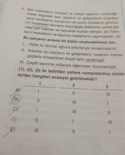 (B)
CY
D)
E)
6. İlkel toplumların inançsal ve sosyal yaşamını incelediği-
mizde doğadaki bazı olayların ve gelişmelerin insanlara
zarar verdiklerini, bazılarının da yararlı olduklarını görürüz.
(1) Yarattıkları tanrıların aracılığıyla dileklerinin yerine gel-
mesi için insanlar ve hayvanlar kurban etmiştir. (2) Tanrı-
ların heykellerini ve tapınma mekânlarını yapmışlardır. (3)
Bu parçanın anlamlı bir bütün oluşturabilmesi için,
Hatta bu tanrılar uğruna birbirleriyle savaşmışlardır.
II. İnsanlar bu olayların ve gelişmelerin nedenini manevi
güçlerle birleştirerek birçok tanrı yaratmıştır.
1.
III. Çeşitli tapınma yollarıyla eğlenceler düzenlemiştir.
(1), (2), (3) ile belirtilen yerlere numaralanmış cümle-
lerden hangileri sırasıyla getirilmelidir?
1
||
||
|||
2
||
|||
|||
||
3
|||
I
11
|||