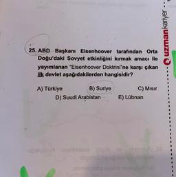 25. ABD Başkanı Eisenhoover tarafından Orta
Doğu'daki Sovyet etkinliğini kırmak amacı ile
yayımlanan "Eisenhoover Doktrini"ne karşı çıkan
ilk devlet aşağıdakilerden hangisidir?
A) Türkiye
B) Suriye
D) Suudi Arabistan
E) Lübnan
upobyaxux meblibisons 0gob ne
bo ugoblo
C) Mısır
sbmasmulig syaho
uzman kariyer ---