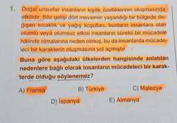 1. Doğal unsurlar insanların kişilik özelliklerinin oluşmasında
etkilidir. Söz gelişi dört mevsimin yaşandığı bir bölgede de-
ğişen sıcaklık ve yağış koşulları, bunların insanlara olan
olumlu veya olumsuz etkisi insanların sürekli bir mücadele
hâlinde olmalarına neden olmuş, bu da insanlarda mücade-
leci bir karakterin oluşmasına yol açmıştır.
Buna göre aşağıdaki ülkelerden hangisinde anlatılan
nedenlere bağlı olarak insanların mücadeleci bir karak-
terde olduğu söylenemez?
A) Fransa
B) Türkiye
D) İspanya
C) Malezya
E) Almanya