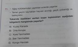 11. • Ağaç kütüklerinden yaptıkları evlerde yaşarlar.
Temel geçim kaynakları hayvan avcılığı, geyik çobanlığı ve
balıkçılıktır.
Yukarıda özellikleri verilen insan toplulukları aşağıdaki
bölgelerin hangisinde yaşarlar?
A) Kuzey Kanada
B) Orta Avrupa
C) Kore Yarımadası
D) İber Yarımadası
E) Kongo Havzası