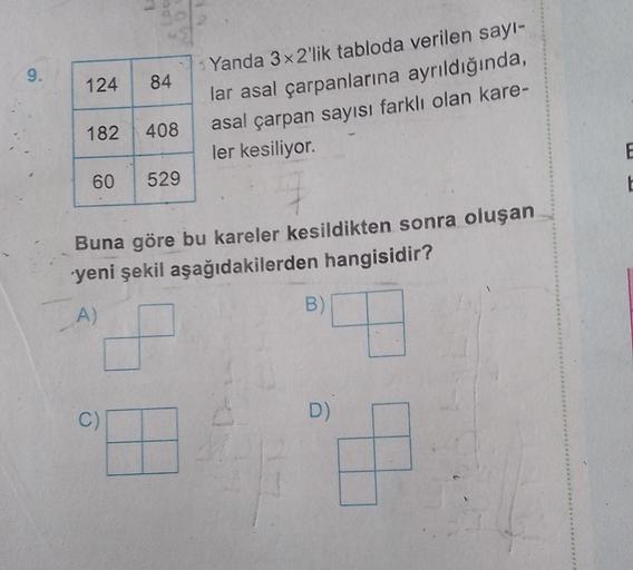 9.
124 84
182 408
60 529
Yanda 3x2'lik tabloda verilen sayı-
lar asal çarpanlarına ayrıldığında,
asal çarpan sayısı farklı olan kare-
ler kesiliyor.
Buna göre bu kareler kesildikten sonra oluşan
yeni şekil aşağıdakilerden hangisidir?
A)
C)
B)
D)
E
t