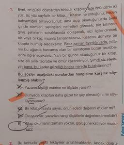 1.
2.
Evet, en güzel dostlardan birisidir kitaplar İşte önünüzde iki
yüz, üç yüz sayfalık bir kitap... Kitabın ne olduğunu, neden
bahsettiğini bilmiyorsunuz; ama açıp okuduğunuzda belki
içinde elemleri, sevinçleri, nefretleri görecek; hiç bilmedi-
ğiniz şehirlerin sokaklarında dolaşacak, sizi ilgilendirecek
bir veya birkaç insanla tanışacaksınız. Kısacası dünyayı bu
kitapta bulmuş olacaksınız. Biraz zaman ayırdığınızda, yılla-
rini bu uğurda harcamış olan bir sanatçının bütün tecrübe-
lerini öğreneceksiniz. Yani bir günde okuduğunuz bir kitap,
size elli yıllık tecrübe ve ömür kazandırıyor. Şimdi siz söyle-
yin bana, bu kadar güzelliği başka nerede bulabilirsiniz?
Bu sözler aşağıdaki sorulardan hangisine karşılık söy-
lenmiş olabilir?
arın kişiliği
kişiliği
Yazarın
eserine ne ölçüde yansır?
Dünyada kitaptan daha güzel bir şey olmadığını mı söy-
lüyorsunuz?
Bir kitabın sayfa sayısı, onun edebî değerini etkiler mi?
Okuyucular, yazarları hangi ölçütlerle değerlendirmelidir?
E) Kitap okumanın zamanı yoktur, görüşüne katılıyor musu-
nuz?
Bu konuda çeşitli hikâyeler anlatılmaktadır. Ancak doğru-
Palme Yayınevi