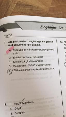 TEST-2
7. Aşağıdakilerden hangisi Ege Bölgesi'nin
özel konumu ile ilgili değildir?
sel
Coğrafya Soru D
A) Akdeniz'e göre deniz suyu tuzluluğu daha
azdır.
B) Endüstri ve ticaret gelişmiştir.
C) Kıyıları çok girintili çıkıntılıdır.
D) Deniz iklimi 150-200 km içeriye girer.
E) Bölümleri arasında yükselti farkı fazladır.
E)
leem
8. 1. Küçük Menderes
ud
II. Gediz
III. Susurluk
N
10. Aş
As
kis
A
11