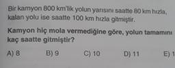 Bir kamyon 800 km'lik yolun yarısını saatte 80 km hızla,
kalan yolu ise saatte 100 km hızla gitmiştir.
Kamyon hiç mola vermediğine göre, yolun tamamını
kaç saatte gitmiştir?
A) 8
B) 9
C) 10
D) 11
E) 1