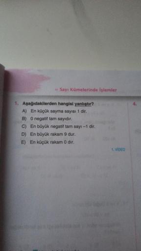 » Sayı Kümelerinde işlemler
1. Aşağıdakilerden hangisi yanlıştır?
A) En küçük sayma sayısı 1 dir.
B) 0 negatif tam sayıdır.
C) En büyük negatif tam sayı-1 dir.
D) En büyük rakam 9 dur.
E) En küçük rakam 0 dir.
1. VIDEO
4.