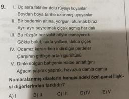 9.
1. Üç asra fetihler dolu rüyayı koyanlar
Boydan boya tarihe uzanmış uyuyanlar
II. Bir bademin altına, yorgun, oturmak biraz
Ayrı ayrı seyretmek çiçek açmış her dali
III. Bu rüzgâr her vakit böyle esmeyecek
Gökte bulut, suda yelken, dalda çiçek
IV. Odamız kararırken indirdiğin perdeler
Çarşının gittikçe artan gürültüsü
V. Dinle solgun bahçenin kalbe anlattığını
Ağacın yaprak yaprak, havuzun damla damla
Numaralanmış dizelerin hangisindeki özel-genel ilişki-
si diğerlerinden farklıdır?
A) I
B) II
C) III
D) IV
E) V