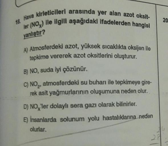18 Hava kirleticileri arasında yer alan azot oksit-
ler (NOx) ile ilgili aşağıdaki ifadelerden hangisi
yanlıştır?
A) Atmosferdeki azot, yüksek sıcaklıkta oksijen ile
tepkime vererek azot oksitlerini oluşturur.
B) NO, suda iyi çözünür.
C) NO₂, atmosferdeki