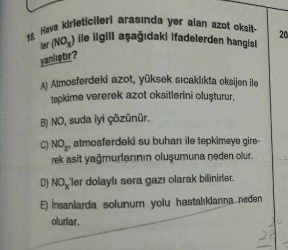 18 Hava kirleticileri arasında yer alan azot oksit-
ler (NOx) ile ilgili aşağıdaki ifadelerden hangisi
yanlıştır?
A) Atmosferdeki azot, yüksek sıcaklıkta oksijen ile
tepkime vererek azot oksitlerini oluşturur.
B) NO, suda iyi çözünür.
C) NO₂, atmosferdeki 