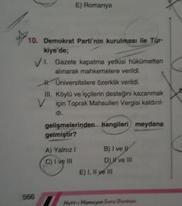 10. Demokrat Parti'nin kurulması ile Tür-
kiye'de;
E) Romanya
VI. Gazete kapatma yetkisi hükümetten
alınarak mahkemelere verildi.
Üniversitelere özerklik verildi.
566
H.
III. Köylü ve işçilerin desteğini kazanmak
V için Toprak Mahsulleri Vergisi kaldırıl
di.
gelişmelerinden hangileri meydana
gelmiştir?
A) Yalnız I
C) I ve III
B) I ve
D) X've III
E) I, II ve III
Hatt-i Humayun Soru Bankası