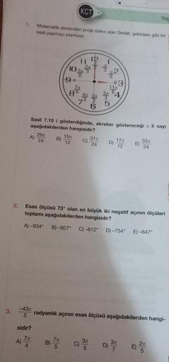 3.
2.
1.
A)
A)
-43T
5
sidir?
7π
4
Matematik dersinden proje ödevi alan Sedat, şekildeki gibi bir
saat yapmayı planlıyor.
29T
24
B)
10
9*
B)
86
7π
5
Saat 7.15 i gösterdiğinde, akrebin göstereceği li sayı
aşağıdakilerden hangisidir?
15
KCT
7x
12
11
5/50
C)
W