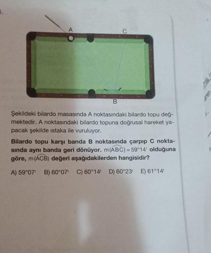 A
B
Şekildeki bilardo masasında A noktasındaki bilardo topu değ-
mektedir. A noktasındaki bilardo topuna doğrusal hareket ya-
pacak şekilde istaka ile vuruluyor.
Bilardo topu karşı banda B noktasında çarpıp C nokta-
sında aynı banda geri dönüyor. m (ABC) =