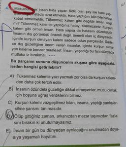 Makuldur, her insan hata yapar. Kötü olan şey ise hata yap-
mak değil, hatada israr etmektir. Hata yaptığını bile bile hatayı
kabul etmemektir. Tükenmez kalem gibi değildir insan değil
mi? Tükenmez kalemle yaptığınız hatayı silemezsiniz. Kurşun
kalem gibi olmalı insan. Hata yapsa da hatasını düzeltebilir.
İnsanın dış görünüşü önemli değil, önemli olan iç dünyasıdır.
İçinde kurşun olmayan kalem sadece odun parçasıdır. Sade-
ce dış güzelliğine önem veren insanlar, içinde kurşun olma-
yan kaleme benzer maalesef. Insan, yaşadığı bu fani dünyada
mutlaka iz bırakmalı.
----
Bu parçanın sonuna düşüncenin akışına göre aşağıdaki-
lerden hangisi getirilebilir?
A) Tükenmez kalemle yazı yazmak zor olsa da kurşun kalem-
den daha çok tercih edilir.
B) İnsanın özündeki güzelliğe dikkat etmeyenler, mutlu olmak
için boşuna uğraş verdiklerini bilmez.
C) Kurşun kalemi vazgeçilmez kılan, insana, yaptığı yanlışları
silme şansını tanımasıdır.
Do
Ölüp gittiğiniz zaman, arkanızdan mezar taşınızdan fazla-
sını bırakın ki unutulmayasınız.
E) Insan bir gün bu dünyadan ayrılacağını unutmadan doya-
sıya yaşamalı hayatını.
A)/