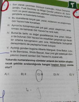 5.
T
1. Son olarak çevirmen Süreyya Çalıkoğlu, Hülya Osmana-
ğaoğlu, Fuat Sevimay ve Müge Çavdar yabancı dil, femi-
nizm ve çeviri alanlarında yaptıkları paylaşımlarla Nilüferli
gençlerle ve kadınlarla buluştu.
II. Bu ziyaretlerde birçok şair, yazar, mütercim ve araştırmacı
Göl Yazıevi'nde konakladı.
III. Ayrıca bu buluşmaya pek çok şair, yazar, eleştirmen, araş-
tırmacı da katılarak Göl Yazıevi'ne renk kattı.
IV. Bursa'da tarihi ve doğal güzellikleriyle öne çıkan Gölya-
zı'da bulunan Göl Yazıevi'nin misafirleri çalışmak için ferah
bir ortama kavuşmanın yanı sıra, Nilüferlilerle buluşarak
deneyimlerini de paylaşma fırsatı buluyor.
V. Açıldığı günden bugüne Alberto Manguel, Enis Batur, Lou-
is de Bernieres, Shida Bazyar, Asa Lind gibi edebiyat dün-
yasının önemli isimleri Göl Yazıevi'ni ziyaret etti.
Yukarıda numaralanmış cümleler anlamlı bir bütün oluştu-
racak şekilde sıralandığında hangisi baştan ikinci cümle
olur?
A) I
B) II
h-
C) I
3
D) IV
1
1
E) V i
avrildiği için