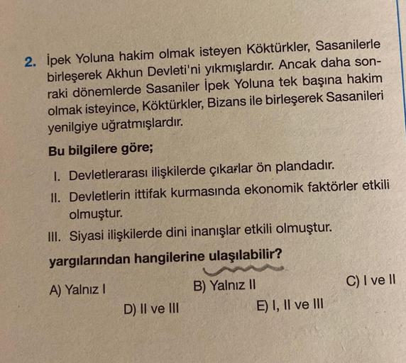 2. İpek Yoluna hakim olmak isteyen Köktürkler, Sasanilerle
birleşerek Akhun Devleti'ni yıkmışlardır. Ancak daha son-
raki dönemlerde Sasaniler İpek Yoluna tek başına hakim
olmak isteyince, Köktürkler, Bizans ile birleşerek Sasanileri
yenilgiye uğratmışlard