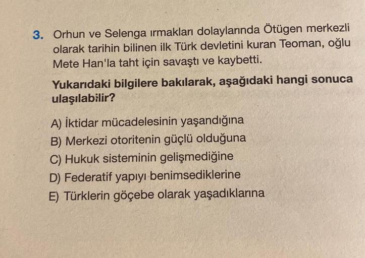 3. Orhun ve Selenga ırmakları dolaylarında Ötügen merkezli
olarak tarihin bilinen ilk Türk devletini kuran Teoman, oğlu
Mete Han'la taht için savaştı ve kaybetti.
Yukarıdaki bilgilere bakılarak, aşağıdaki hangi sonuca
ulaşılabilir?
A) İktidar mücadelesinin