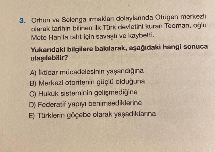 3. Orhun ve Selenga ırmakları dolaylarında Ötügen merkezli
olarak tarihin bilinen ilk Türk devletini kuran Teoman, oğlu
Mete Han'la taht için savaştı ve kaybetti.
Yukarıdaki bilgilere bakılarak, aşağıdaki hangi sonuca
ulaşılabilir?
A) İktidar mücadelesinin