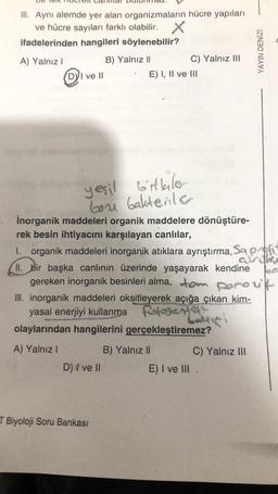 III. Aynı alemde yer alan organizmaların hücre yapıları
ve hücre sayıları farklı olabilir.
ifadelerinden hangileri söylenebilir?
A) Yalnız I
B) Yalnız II
DI ve II
bitkiler
yeşil
bon bakterile
D) 4 ve ll
E) I, II ve III
T Biyoloji Soru Bankası
C) Yalnız III
inorganik maddeleri organik maddelere dönüştüre-
rek besin ihtiyacını karşılayan canlılar,
1._ organik maddeleri inorganik atıklara ayrıştırma, Sa pre
II. bir başka canlının üzerinde yaşayarak kendine
gereken inorganik besinleri alma, tom porozit
III. inorganik maddeleri oksitleyerek açığa çıkan kim-
yasal enerjiyi kullanma fotosenter
olaylarından hangilerini gerçekleştiremez?
A) Yalnız I
B) Yalnız II
C) Yalnız III
YAYIN DENİZİ
E) I ve III.