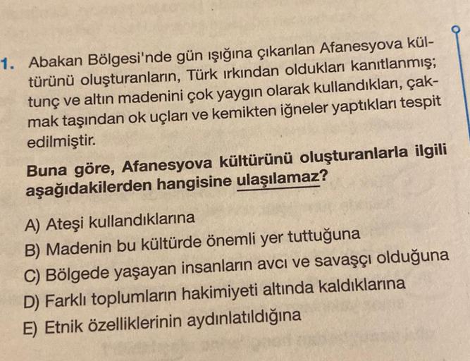 1. Abakan Bölgesi'nde gün işığına çıkarılan Afanesyova kül-
türünü oluşturanların, Türk ırkından oldukları kanıtlanmış;
tunç ve altın madenini çok yaygın olarak kullandıkları, çak-
mak taşından ok uçları ve kemikten iğneler yaptıkları tespit
edilmiştir.
Bu