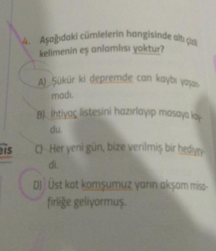 4. Aşağıdaki cümlelerin hangisinde altı çizil
kelimenin eş anlamlısı yoktur?
**
A) Şükür ki depremde can kaybı yaşan
madi.
B) Ihtiyaç listesini hazırlayıp masaya koy
du.
eis C) Her yeni gün, bize verilmiş bir hediyey
di.
D) Ust kat komşumuz yarın akşam mis