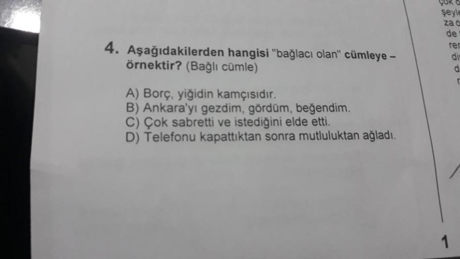 4. Aşağıdakilerden hangisi "bağlacı olan" cümleye -
örnektir? (Bağlı cümle)
A) Borç, yiğidin kamçısıdır.
B) Ankara'yı gezdim, gördüm, beğendim.
C) Çok sabretti ve istediğini elde etti.
D) Telefonu kapattıktan sonra mutluluktan ağladı.
COR &
şeyle
za č
de
r