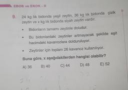 EBOB ve EKOK - II
9.
24 kg lik bidonda yeşil zeytin, 36 kg lik bidonda çizik
zeytin ve x kg lik bidonda siyah zeytin vardır.
Bidonların tamamı zeytinle doludur.
Bu bidonlardaki zeytinler artmayacak şekilde eşit
hacimdeki kavanozlara dolduruluyor.
Zeytinler için toplam 26 kavanoz kullanılıyor.
Buna göre, x aşağıdakilerden hangisi olabilir?
A) 36
B) 40
C) 44
D) 48
E) 52
72
24
36