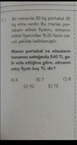 6. Bir manavda 20 kg portakal 30 i
kg elma vardır. Bu manav por-
takalın etiket fiyatını, elmanın
etiket fiyatından % 20 fazla ola-
cak şekilde belirlemiştir.
Manav portakal ve elmaların
tamamını sattığında 540 TL ge-
lir elde ettiğine göre, elmanın
satış fiyats kaç TL dir?
A 6
B) 7
D) 10 E) 12
C) 8,