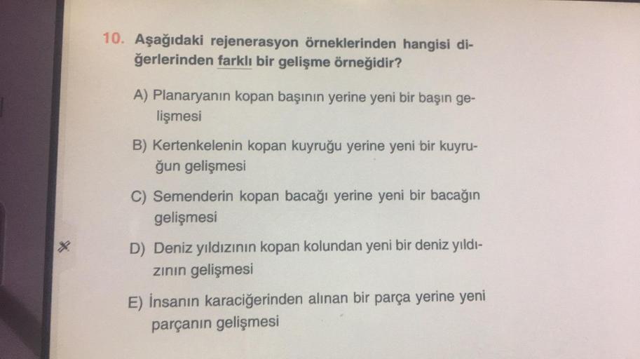 *
10. Aşağıdaki rejenerasyon örneklerinden hangisi di-
ğerlerinden farklı bir gelişme örneğidir?
A) Planaryanın kopan başının yerine yeni bir başın ge-
lişmesi
B) Kertenkelenin kopan kuyruğu yerine yeni bir kuyru-
ğun gelişmesi
C) Semenderin kopan bacağı y