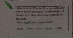 Taban boyutlanı 96 cm ve 400 cm, yüksekliği 48 cm
olan tavanı açık dikdörtgenler prizması şeklinde bir
deponun içi en büyük alanlı özdeş fayanslarla do-
şenecektir.
Bunun için kaç adet fayans gereklidir?
A) 336 B) 340 C) 352 D) 364
E) 378