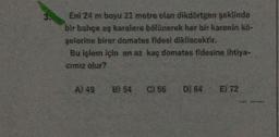 3.
Eni 24 m boyu 21 metre olan dikdörtgen şeklinde
bir bahçe eş karelere bölünerek her bir karenin kö-
şelerine birer domates fidesi dikilecektir.
Bu işlem için en az kaç domates fidesine ihtiya-
cimiz olur?
A) 49 B) 54 C) 56 D) 64 E) 72