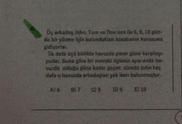 Üç arkadaş John, Tom ve Don sira ile 6, 9, 10 gün-
de bir yüzme için bulundukları kasabanın havuzuna
gidiyorlar.
İlk defa üçü birlikte havuzda pazar günü karşılaşı-
yorlar. Buna göre bir sonraki üçünün aynı anda ha-
vuzda olduğu güne kadar geçen sürede John kaç
defa o havuzda arkadaşları yok iken bulunmuştur.
C) 8 D) 9
A) 6 B) 7
E) 10