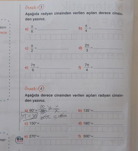 asın-
rece!
mer-
I
Örnek: 3
metsM
Aşağıda radyan cinsinden verilen açıları derece cinsin-
den yazınız.
0000
eis
Yayınları
a)
c)
T
6
T
2
7π
6
11
60°=...
..........
180
30 66π = 180X
150°=
J = 30/
b)
e) 270°=
d)
f)
Örnek: (4)
Aşağıda derece cinsinden verilen