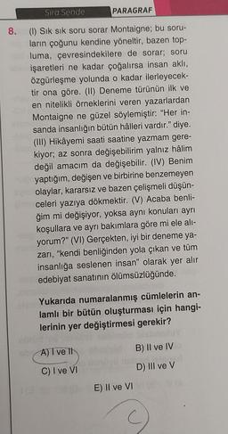 Sıra Sende
PARAGRAF
8. (1) Sık sık soru sorar Montaigne; bu soru-
ların çoğunu kendine yöneltir, bazen top-
luma, çevresindekilere de sorar; soru
işaretleri ne kadar çoğalırsa insan aklı,
özgürleşme yolunda o kadar ilerleyecek-
tir ona göre. (II) Deneme türünün ilk ve
en nitelikli örneklerini veren yazarlardan
Montaigne ne güzel söylemiştir: "Her in-
sanda insanlığın bütün hâlleri vardır." diye.
(III) Hikâyemi saati saatine yazmam gere-
kiyor; az sonra değişebilirim yalnız hâlim
değil amacım da değişebilir. (IV) Benim
yaptığım, değişen ve birbirine benzemeyen
olaylar, kararsız ve bazen çelişmeli düşün-
pinceleri yazıya dökmektir. (V) Acaba benli-
ğim mi değişiyor, yoksa aynı konuları ayrı
koşullara ve ayrı bakımlara göre mi ele alı-
yorum?" (VI) Gerçekten, iyi bir deneme ya-
zarı, "kendi benliğinden yola çıkan ve tüm
insanlığa seslenen insan" olarak yer alır
edebiyat sanatının ölümsüzlüğünde.
ande
Yukarıda numaralanmış cümlelerin an-
lamlı bir bütün oluşturması için hangi-
lerinin yer değiştirmesi gerekir?
B) II ve IV
D) III ve V
A) I ve It
C) I ve VI
130 E) II ve VI
C