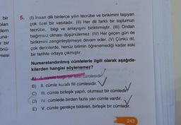 bir
olan
dern
una-
r bir
önü-
mesi
5. (1) İnsan dili binlerce yılın tecrübe ve birikimini taşıyan
çok özel bir vasıtadır. (II) Her dil farklı bir toplumun
tecrübe, bilgi ve anlayışını biriktirmiştir. (III) Ondan
bağımsız olması düşünülemez. (IV) Her geçen gün de
birikimini zenginleştirmeye devam eder. (V) Çünkü dil,
çok derinlerde, henüz bilimin öğrenemediği kadar eski
bir tarihte ortaya çıkmıştır.
Numaralandırılmış cümlelerle ilgili olarak aşağıda-
kilerden hangisi söylenemez?
A) I. cümle bağlı bir isim cümlesidir.
B) II. cümle kurallı fiil cümlesidir.
C) III. cümle birleşik yapılı, olumsuz bir cümledir.
D) IV. cümlede birden fazla yan cümle vardır.
E) V. cümle gerekçe bildiren, birleşik bir cümledir.
243