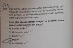 M
AX
Orta Çağ'da coğrafi gelişmeler diğer bilimlerde olduğu gibi
Avrupa'da kilisenin baskısı ile uzun bir duraklama döne-
mine girmiştir. Bu dönemde bilim mirasına katkı sunmayı
İslam coğrafyacıları üstlenmiştir.
Buna göre aşağıdakilerden hangisi, bu dönemin İslam
coğrafyacıları arasında yer almaz?
A) Evliya Çelebi
B) Muhammed İdrisî
C) Birunî
D Mesudi
E) İbn-i Haldun