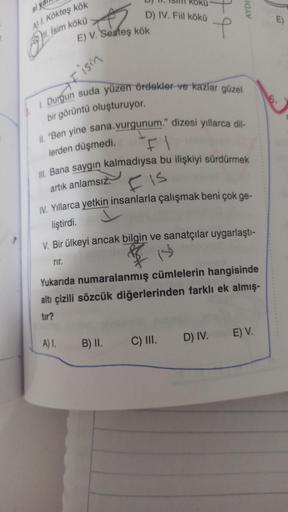 si ya
A) 1. Kökteş kök
İsim kökü
E) V. Sesteş kök
ism
D) IV. Fiil kökü
A) 1.
1. Durgun suda yüzen ördekler ve kazlar güzel
bir görüntü oluşturuyor.
4
II. "Ben yine sana.vurgunum." dizesi yıllarca dil-
lerden düşmedi.
III. Bana saygın kalmadıysa bu ilişkiyi