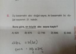 8. Üç basamaklı abc doğal sayısı, iki basamaklı bc do-
ğal sayısının 21 katıdır.
Buna göre, en büyük abc sayısı kaçtır?
A) 625 B) 675
C) 745
abc =2(bc)
2009
= Hb +2°C
&
S
D) 845 E) 945
Yanıt Yayınları