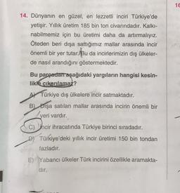 14. Dünyanın en güzel, en lezzetli inciri Türkiye'de
yetişir. Yıllık üretim 185 bin ton civarındadır. Kalkı-
nabilmemiz için bu üretimi daha da artırmalıyız.
Öteden beri dışa sattığımız mallar arasında incir
önemli bir yer tutar. Bu da incirlerimizin dış ülkeler-
de nasıl arandığını göstermektedir.
Bu parçadan aşağıdaki yargıların hangisi kesin-
likle çıkarılamaz?
A Türkiye dış ülkelere incir satmaktadır.
B) Dışa satılan mallar arasında incirin önemli bir
yeri vardır.
C) hcir ihracatında Türkiye birinci sıradadır.
D) Türkiye'deki yıllık incir üretimi 150 bin tondan
fazladır.
E) Yabancı ülkeler Türk incirini özellikle aramakta-
dır.
16