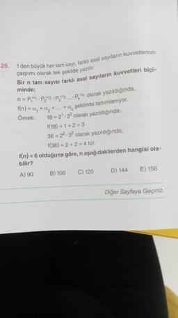 26. 1 den büyük her tam sayı, farklı asal sayıların kuvvetlerinin
çarpımı olarak tek şekilde yazılır.
Bir n tam sayısı farklı asal sayıların kuvvetleri biçi-
minde;
n = P₁1 P₂2 P303.... Pak olarak yazıldığında,
f(n) = a₁ + a₂ + ... + a şeklinde tanımlanıyor.
Örnek:
18= 2¹.32 olarak yazıldığında,
f(18) = 1 + 2 = 3
36 = 22.32 olarak yazıldığında,
f(36)=2+2=4 tür.
f(n) = 6 olduğuna göre, n aşağıdakilerden hangisi ola-
bilir?
A) 90
B) 100
C) 120
D) 144 E) 156
Diğer Sayfaya Geçiniz.