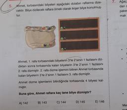 5. Ahmet, torbasındaki bilyeleri aşağıdaki dolabın raflarına dize-
cektir. Bilye dizilecek raflara örnek olarak ikişer bilye konulmuş-
tur.
Ahmet; 1. rafa torbasındaki bilyelerin 3'te 2'sinin 1 fazlasını diz-
dikten sonra torbasında kalan bilyelerin 3'te 2'sinin 1 fazlasını
2. rafa dizmiştir. 2. rafa dizme işlemini bitiren Ahmet torbasında
kalan bilyelerin 3'te 2'sinin 1 fazlasını 3. rafa dizmiştir.
Ahmet dizme işlemlerini bitirdiğinde torbasında 4 bilyesi kal-
mıştır.
Buna göre, Ahmet raflara kaç tane bilye dizmiştir?
X
A) 142
B) 143
C) 144
D) 145
E) 146
7. Ağaç
dan c
paket
mak
Me
tart