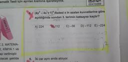 ematik Testi için ayrılan kısmına işaretleyiniz.
KIMYA 2
K2, MATEMA-
2, KİMYA 1 ve
ap verilmiştir.
olacak şekilde
4. (4x² - 4x + 1)^* ifadesi x in azalan kuvvetlerine göre
açıldığında sondan 3. terimin katsayısı kaçtır?
A) 224
WERD
OD4104B9
B) 112 C) -56 D)-112 E)-224
1=3
(\-(Y) - 4² "1
5. Iki zar aynı anda atılıyor.
12